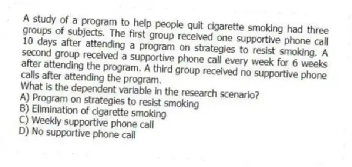 A study of a program to help people quit cigarette smoking had three groups of subjects. The first group received one supportive phone call 10 days after attending a program on strategies to resist smoking. A second group received a supportive phone call every week for 6 weeks after attending the program. A third group received no supportive phone calls after attending the program.
-What is the dependent variable in the research scenario?
A) Program on strategies to resist smoking
B) Elimination of cigarette smoking
C) Weekly supportive phone call
D) No supportive phone call
