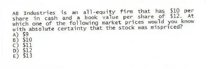 AB Industries is an all-equity firm that has $10 per share in cash and a book value per share of $12. At which one of the following market prices would you know with absolute certainty that the stock was mispriced?
A) $9
B) $10
C) $11
D) $12
E) $13