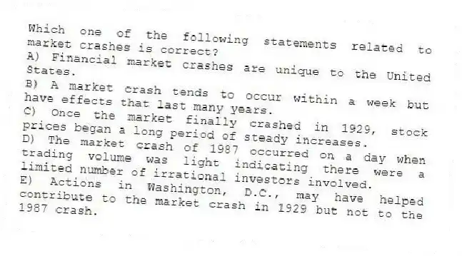 Which one of the following statements related to market crashes is correct?
A) Financial market crashes are unique to the United States.
B) A market crash tends to occur within a week but have effects that last many years.
C) Once the market finally crashed in 1929, stock prices began a long period of steady increases.
D) The market crash of 1987 occurred on a day when trading volume was light indicating there were a limited number of irrational investors involved.
E) Actions in Washington, D.C., may have helped contribute to the market crash in 1929 but not to the 1987 crash.