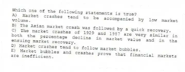 Which one of the following statements is true?
A) Market crashes tend to be accompanied by low market volume.
B) The Asian market crash was followed by a quick recovery.
C) The market crashes of 1929 and 1987 are very similar in both the percentage decline in market value and in the ensuing market recovery.
D) Market crashes tend to follow market bubbles.
E) Market bubbles and crashes prove that financial markets are inefficient.