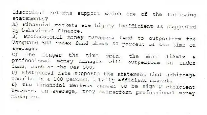 Historical returns support which one of the following statements?
A) Financial markets are highly inefficient as suggested by behavioral finance.
B) Professional money managers tend to outperform the Vanguard 500 index fund about 60 percent of the time on average.
C) The longer the time span, the more likely a professional money manager will outperform an index fund, such as the S&P 500.
D) Historical data supports the statement that arbitrage results in a 100 percent totally efficient market.
E) The financial markets appear to be highly efficient because, on average, they outperform professional money managers.
