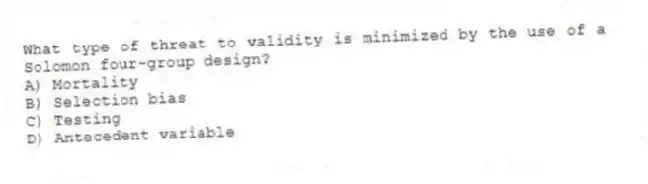 What type of threat to validity is minimized by the use of a Solomon four-group design?
A) Mortality
B) Selection bias
C) Testing
D) Antecedent variable