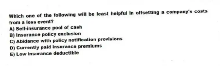 Which one of the following will be least helpful in offsetting a company's costs from a loss event?
A) Self-insurance pool of cash
B) Insurance policy exclusion
C) Abidance with policy notification provisions
D) Currently paid insurance premiums
E) Low insurance deductible