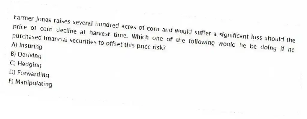 Farmer Jones raises several hundred acres of corn and would suffer a significant loss should the price of corn decline at harvest time. Which one of the following would he be doing if he purchased financial securities to offset this price risk?
A) Insuring
B) Deriving
C) Hedging
D) Forwarding
E) Manipulating