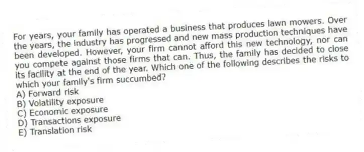 For years, your family has operated a business that produces lawn mowers. Over the years, the industry has progressed and new mass production techniques have been developed. However, your firm cannot afford this new technology, nor can you compete against those firms that can. Thus, the family has decided to close its facility at the end of the year. Which one of the following describes the risks to which your family's firm succumbed?
A) Forward risk
B) Volatility exposure
C) Economic exposure
D) Transactions exposure
E) Translation risk