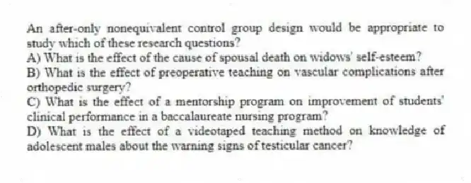 An after-only nonequivalent control group design would be appropriate to study which of these research questions?
A) What is the effect of the cause of spousal death on widows' self-esteem?
B) What is the effect of preoperative teaching on vascular complications after orthopedic surgery?
C) What is the effect of a mentorship program on improvement of students' clinical performance in a baccalaureate nursing program?
D) What is the effect of a videotaped teaching method on knowledge of adolescent males about the warning signs of testicular cancer?