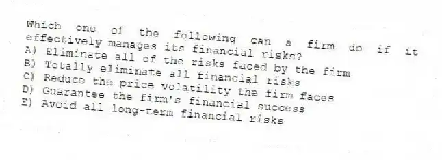 Which one of the following can a firm do if it effectively manages its financial risks?
A) Eliminate all of the risks faced by the firm
B) Totally eliminate all financial risks
C) Reduce the price volatility the firm faces
D) Guarantee the firm's financial success
E) Avoid all long-term financial risks