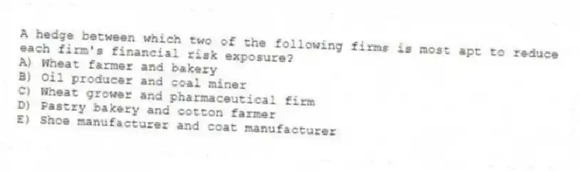 A hedge between which two of the following firms is most apt to reduce each firm's financial risk exposure?
A) Wheat farmer and bakery
B) Oil producer and coal miner
C) Wheat grower and pharmaceutical firm
D) Pastry bakery and cotton farmer
E) Shoe manufacturer and coat manufacturer