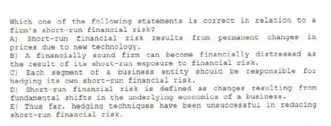 Which one of the following statements is correct in relation to a firm's short-run financial risk?
A) Short-run financial risk results from permanent changes in prices due to new technology.
B) A financially sound firm can become financially distressed as the result of its short-run exposure to financial risk.
C) Each segment of a business entity should be responsible for hedging its own short-run financial risk.
D) Short-run financial risk is defined as changes resulting from fundamental shifts in the underlying economics of a business.
E) Thus far, hedging techniques have been unsuccessful in reducing short-run financial risk.