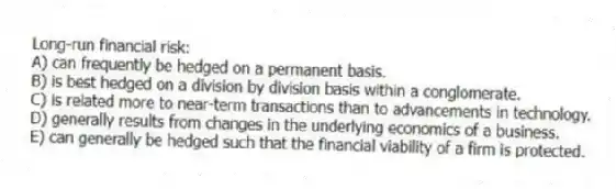 Long-run financial risk:
A) can frequently be hedged on a permanent basis.
B) is best hedged on a division by division basis within a conglomerate.
C) is related more to near-term transactions than to advancements in technology.
D) generally results from changes in the underlying economics of a business.
E) can generally be hedged such that the financial viability of a firm is protected.
