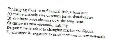 By hedging short-term financial risk, a firm can:
A) ensure a steady rate of return for its shareholders.
B) eliminate price changes over the long-term.
C) ensure its own economic viability.
D) gain time to adapt to changing market conditions.
E) eliminate its exposure to price increases in raw materials.