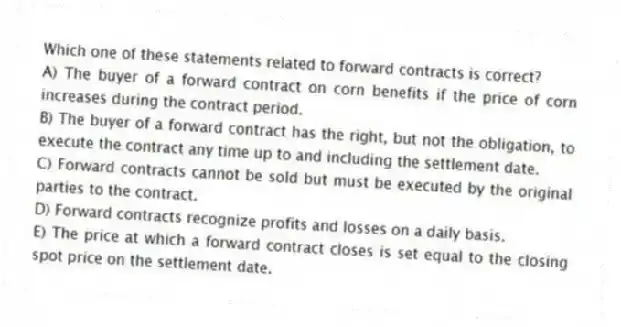 Which one of these statements related to forward contracts is correct?
A) The buyer of a forward contract on corn benefits if the price of corn increases during the contract period.
B) The buyer of a forward contract has the right, but not the obligation, to execute the contract any time up to and including the settlement date.
C) Forward contracts cannot be sold but must be executed by the original parties to the contract.
D) Forward contracts recognize profits and losses on a daily basis.
E) The price at which a forward contract closes is set equal to the closing spot price on the settlement date.