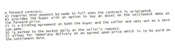 A forward contract:
A) requires that payment be made in full when the contract is originated.
B) provides the buyer with an option to buy an asset on the settlement date at the forward price.
C) is a binding agreement on both the buyer and the seller and nets out as a zero sum game.
D) is marked to the market daily at the seller's request.
E) allows for immediate delivery at an agreed upon price which is to be paid on the settlement date.