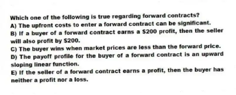 Which one of the following is true regarding forward contracts?
A) The upfront costs to enter a forward contract can be significant.
B) If a buyer of a forward contract earns a $200 profit, then the seller will also profit by $200.
C) The buyer wins when market prices are less than the forward price.
D) The payoff profile for the buyer of a forward contract is an upward sloping linear function.
E) If the seller of a forward contract earns a profit, then the buyer has neither a profit nor a loss.