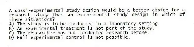 A quasi-experimental study design would be a better choice for a research study than an experimental study design in which of these situations?
A) The study is to be conducted in a laboratory setting.
B) An experimental treatment is not part of the study.
C) The researcher has not conducted research before.
D) Full experimental control is not possible.