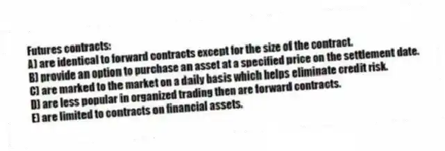Futures contracts:
A) are identical to forward contracts except for the size of the contract.
B) provide an option to purchase an asset at a specified price on the settlement date.
C) are marked to the market on a daily basis which helps eliminate credit risk.
D) are less popular in organized trading then are forward contracts.
E) are limited to contracts on financial assets.