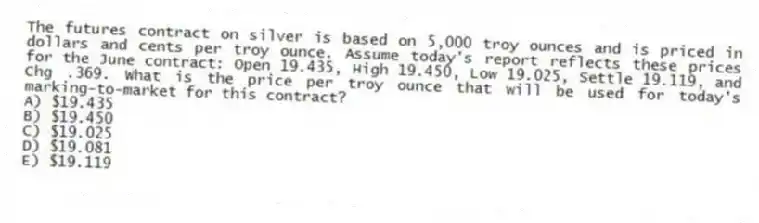 The futures contract on silver is based on 5,000 troy ounces and is priced in dollars and cents per troy ounce. Assume today's report reflects these prices for the June contract: Open 19.435, High 19.450, Low 19.025, Settle 19.119, and Chg .369. What is the price per troy ounce that will be used for today's marking-to-market for this contract?
A) $19.435
B) $19.450
C) $19.025
D) $19.081
E) $19.119