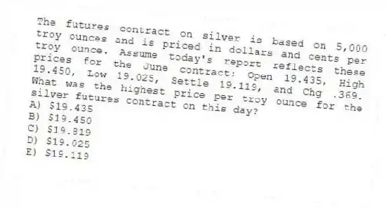 The futures contract on silver is based on 5,000 troy ounces and is priced in dollars and cents per troy ounce. Assume today's report reflects these prices for the June contract: Open 19.435, High 19.450, Low 19.025, Settle 19.119, and Chg .369. What was the highest price per troy ounce for the silver futures contract on this day?
A) $19.435
B) $19.450
C) $19.819
D) $19.025
E) $19.119