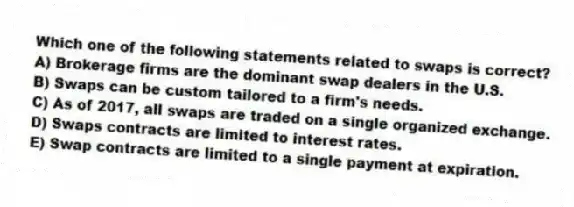 Which one of the following statements related to swaps is correct?
A) Brokerage firms are the dominant swap dealers in the U.S.
B) Swaps can be custom tailored to a firm's needs.
C) As of 2017, all swaps are traded on a single organized exchange.
D) Swaps contracts are limited to interest rates.
E) Swap contracts are limited to a single payment at expiration.