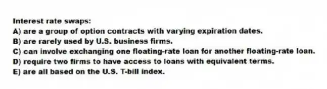 Interest rate swaps:
A) are a group of option contracts with varying expiration dates.
B) are rarely used by U.S. business firms.
C) can involve exchanging one floating-rate loan for another floating-rate loan.
D) require two firms to have access to loans with equivalent terms.
E) are all based on the U.S. T-bill index.