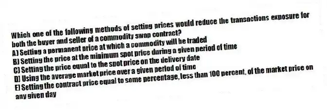 Which one of the following methods of setting prices would reduce the transactions exposure for both the buyer and seller of a commodity swap contract?
A) Setting a permanent price at which a commodity will be traded
B) Setting the price at the minimum spot price during a given period of time
C) Setting the price equal to the spot price on the delivery date
D) Using the average market price over a given period of time
E) Setting the contract price equal to some percentage, less than 100 percent, of the market price on any given day
