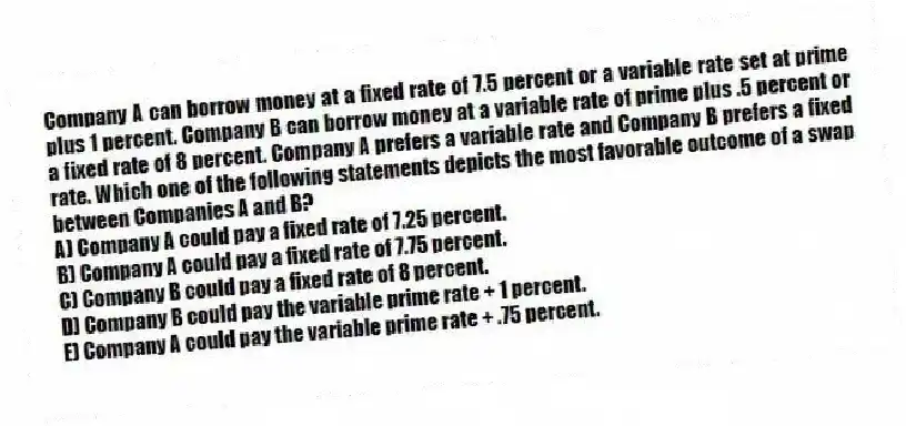 Company A can borrow money at a fixed rate of 7.5 percent or a variable rate set at prime plus 1 percent. Company B can borrow money at a variable rate of prime plus .5 percent or a fixed rate of 8 percent. Company A prefers a variable rate and Company B prefers a fixed rate. Which one of the following statements depicts the most favorable outcome of a swap between Companies A and B?
A) Company A could pay a fixed rate of 7.25 percent.
B) Company A could pay a fixed rate of 7.75 percent.
C) Company B could pay a fixed rate of 8 percent.
D) Company B could pay the variable prime rate + 1 percent.
E) Company A could pay the variable prime rate + .75 percent.