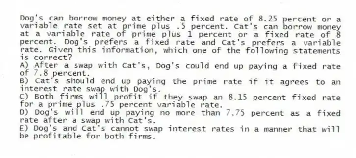 Dog's can borrow money at either a fixed rate of 8.25 percent or a variable rate set at prime plus .5 percent. Cat's can borrow money at a variable rate of prime plus 1 percent or a fixed rate of 8 percent. Dog's prefers a fixed rate and Cat's prefers a variable rate. Given this information, which one of the following statements is correct?
A) After a swap with Cat's, Dog's could end up paying a fixed rate of 7.8 percent.
B) Cat's should end up paying the prime rate if it agrees to an interest rate swap with Dog's.
C) Both firms will profit if they swap an 8.15 percent fixed rate for a prime plus .75 percent variable rate.
D) Dog's will end up paying no more than 7.75 percent as a fixed rate after a swap with Cat's.
E) Dog's and Cat's cannot swap interest rates in a manner that will be profitable for both firms.