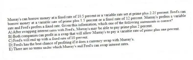 Murray's can borrow money at a fixed rate of 10.5 percent or a variable rate set at prime plus 2.25 percent. Fred's can borrow money at a variable rate of prime plus 1.5 percent or a fixed rate of 12 percent. Murray's prefers a variable rate and Fred's prefers a fixed rate. Given this information, which one of the following statements is correct?
A) After swapping interest rates with Fred's, Murray's may be able to pay prime plus 2 percent.
B) Both companies can profit in a swap that will allow Murray's to pay a variable rate of prime plus one percent.
C) Fred's will end up with a fixed rate of 10 percent.
D) Fred's has the best chance of profiting if it does a currency swap with Murray's.
E) There are no terms under which Murray's and Fred's can swap interest rates.