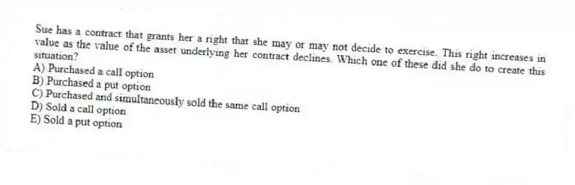 Sue has a contract that grants her a right that she may or may not decide to exercise. This right increases in value as the value of the asset underlying her contract declines. Which one of these did she do to create this situation?
A) Purchased a call option
B) Purchased a put option
C) Purchased and simultaneously sold the same call option
D) Sold a call option
E) Sold a put option
