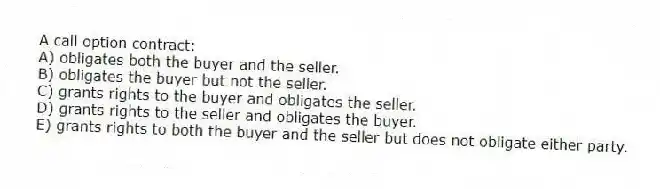 A call option contract:
A) obligates both the buyer and the seller.
B) obligates the buyer but not the seller.
C) grants rights to the buyer and obligates the seller.
D) grants rights to the seller and obligates the buyer.
E) grants rights to both the buyer and the seller but does not obligate either party.