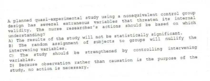 A planned quasi-experimental study using a nonequivalent control group design has several extraneous variables that threaten its internal validity. The nurse researcher's actions should be based on which understanding?
A) The results of the study will not be statistically significant.
B) The random assignment of subjects to groups will nullify the intervening variables.
C) The study should be strengthened by controlling intervening variables.
D) Because observation rather than causation is the purpose of the study, no action is necessary.