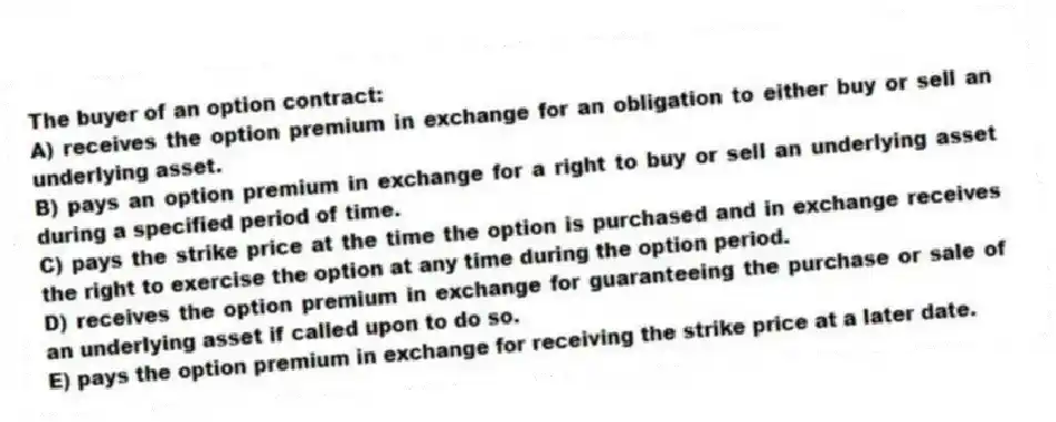 The buyer of an option contract:
A) receives the option premium in exchange for an obligation to either buy or sell an underlying asset.
B) pays an option premium in exchange for a right to buy or sell an underlying asset during a specified period of time.
C) pays the strike price at the time the option is purchased and in exchange receives the right to exercise the option at any time during the option period.
D) receives the option premium in exchange for guaranteeing the purchase or sale of an underlying asset if called upon to do so.
E) pays the option premium in exchange for receiving the strike price at a later date.