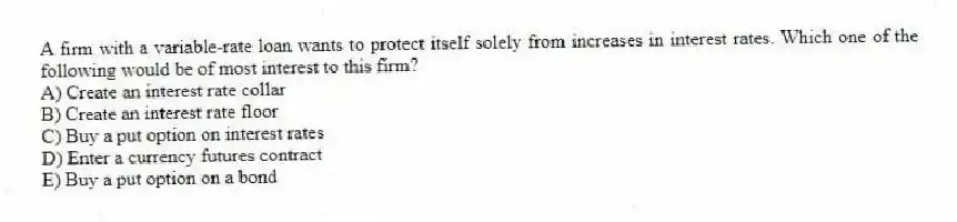 A firm with a variable-rate loan wants to protect itself solely from increases in interest rates. Which one of the following would be of most interest to this firm?
A) Create an interest rate collar
B) Create an interest rate floor
C) Buy a put option on interest rates
D) Enter a currency futures contract
E) Buy a put option on a bond