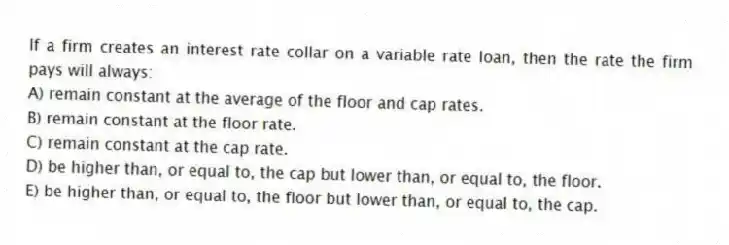 If a firm creates an interest rate collar on a variable rate loan, then the rate the firm pays will always:
A) remain constant at the average of the floor and cap rates.
B) remain constant at the floor rate.
C) remain constant at the cap rate.
D) be higher than, or equal to, the cap but lower than, or equal to, the floor.
E) be higher than, or equal to, the floor but lower than, or equal to, the cap.