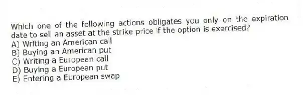 Which one of the following actions obligates you only on the expiration date to sell an asset at the strike price if the option is exercised?
A) Writing an American call
B) Buying an American put
C) Writing a European call
D) Buying a European put
E) Entering a European swap