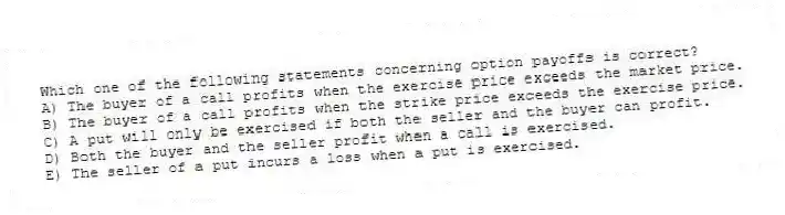 Which one of the following statements concerning option payoffs is correct?
A) The buyer of a call profits when the exercise price exceeds the market price.
B) The buyer of a call profits when the strike price exceeds the exercise price.
C) A put will only be exercised if both the seller and the buyer can profit.
D) Both the buyer and the seller profit when a call is exercised.
E) The seller of a put incurs a loss when a put is exercised.