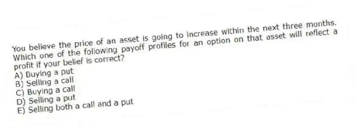 You believe the price of an asset is going to increase within the next three months. Which one of the following payoff profiles for an option on that asset will reflect a profit if your belief is correct?
A) Buying a put
B) Selling a call
C) Buying a call
D) Selling a put
E) Selling both a call and a put