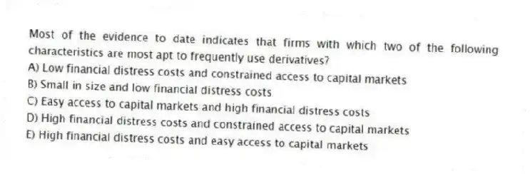 Most of the evidence to date indicates that firms with which two of the following characteristics are most apt to frequently use derivatives?
A) Low financial distress costs and constrained access to capital markets
B) Small in size and low financial distress costs
C) Easy access to capital markets and high financial distress costs
D) High financial distress costs and constrained access to capital markets
E) High financial distress costs and easy access to capital markets
