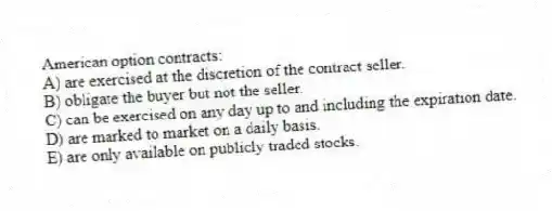 American option contracts:
A) are exercised at the discretion of the contract seller.
B) obligate the buyer but not the seller.
C) can be exercised on any day up to and including the expiration date.
D) are marked to market on a daily basis.
E) are only available on publicly traded stocks.