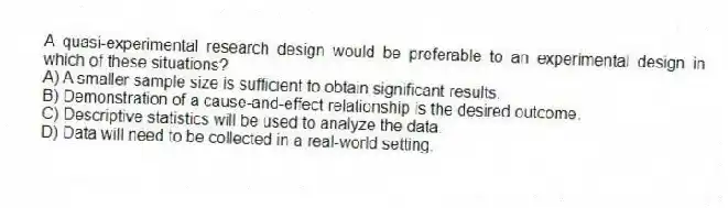 A quasi-experimental research design would be preferable to an experimental design in which of these situations?
A) A smaller sample size is sufficient to obtain significant results.
B) Demonstration of a cause-and-effect relationship is the desired outcome.
C) Descriptive statistics will be used to analyze the data.
D) Data will need to be collected in a real-world setting.