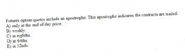 Futures option quotes include an apostrophe. This apostrophe indicates the contracts are traded:
A) only at the end of day price.
B) weekly.
C) in eighths.
D) in 64ths.
E) in 32nds.