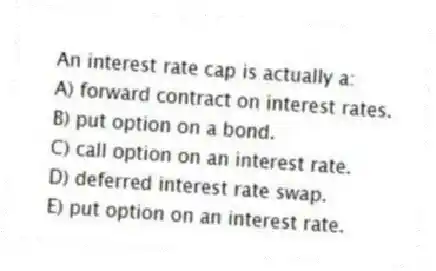 An interest rate cap is actually a: 
A) forward contract on interest rates.
B) put option on a bond.
C) call option on an interest rate.
D) deferred interest rate swap.
E) put option on an interest rate.