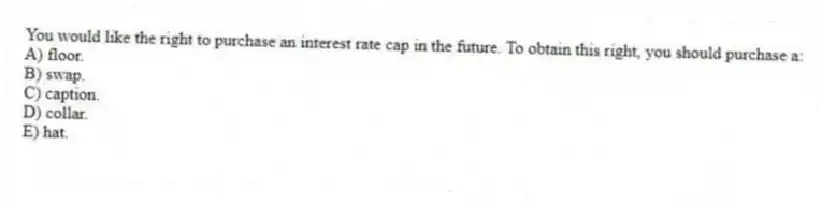 You would like the right to purchase an interest rate cap in the future. To obtain this right, you should purchase a:
A) floor.
B) swap.
C) caption.
D) collar.
E) hat.