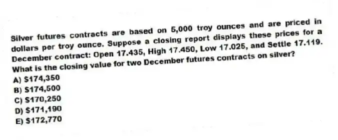Silver futures contracts are based on 5,000 troy ounces and are priced in dollars per troy ounce. Suppose a closing report displays these prices for a December contract: Open 17.435, High 17.450, Low 17.025, and Settle 17.119. What is the closing value for two December futures contracts on silver?
A) $174,350
B) $174,500
C) $170,250
D) $171,190
E) $172,770