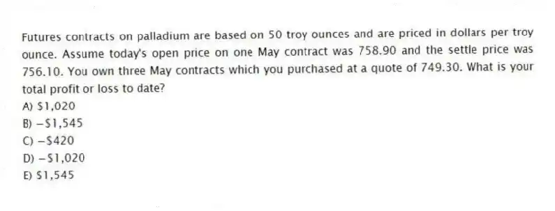 Futures contracts on palladium are based on 50 troy ounces and are priced in dollars per troy ounce. Assume today's open price on one May contract was 758.90 and the settle price was 756.10. You own three May contracts which you purchased at a quote of 749.30. What is your total profit or loss to date?
A) $1,020
B) −$1,545
C) −$420
D) −$1,020
E) $1,545