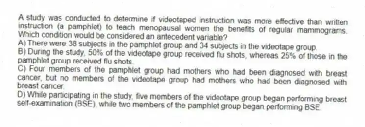 A study was conducted to determine if videotaped instruction was more effective than written instruction (a pamphlet) to teach menopausal women the benefits of regular mammograms. Which condition would be considered an antecedent variable?
A) There were 38 subjects in the pamphlet group and 34 subjects in the videotape group.
B) During the study, 50% of the videotape group received flu shots, whereas 25% of those in the pamphlet group received flu shots.
C) Four members of the pamphlet group had mothers who had been diagnosed with breast cancer, but no members of the videotape group had mothers who had been diagnosed with breast cancer.
D) While participating in the study, five members of the videotape group began performing breast self-examination (BSE), while two members of the pamphlet group began performing BSE.
