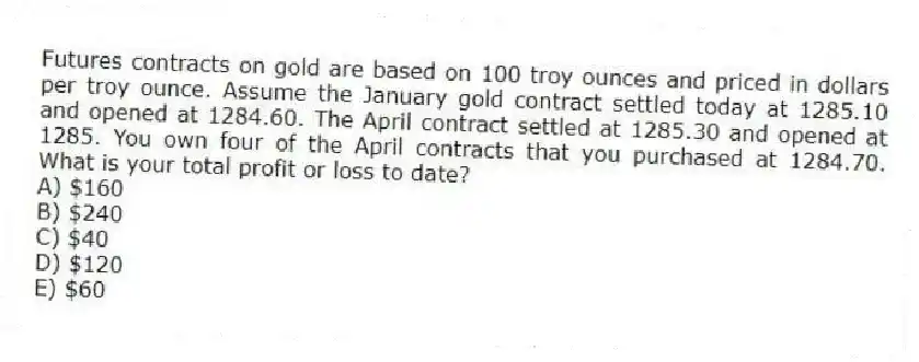 Futures contracts on gold are based on 100 troy ounces and priced in dollars per troy ounce. Assume the January gold contract settled today at 1285.10 and opened at 1284.60. The April contract settled at 1285.30 and opened at 1285. You own four of the April contracts that you purchased at 1284.70. What is your total profit or loss to date?
A) $160
B) $240
C) $40
D) $120
E) $60