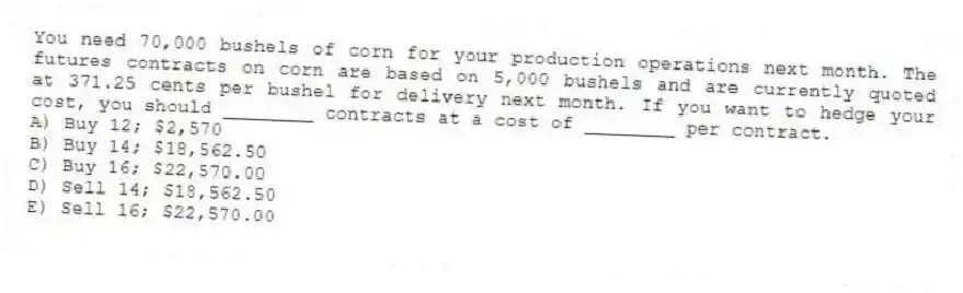 You need 70,000 bushels of corn for your production operations next month. The futures contracts on corn are based on 5,000 bushels and are currently quoted at 371.25 cents per bushel for delivery next month. If you want to hedge your cost, you should ________ contracts at a cost of ________ per contract.
A) Buy 12; $2,570
B) Buy 14; $18,562.50
C) Buy 16; $22,570.00
D) Sell 14; $18,562.50
E) Sell 16; $22,570.00