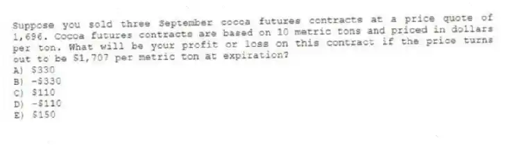 Suppose you sold three September cocoa futures contracts at a price quote of 1,696. Cocoa futures contracts are based on 10 metric tons and priced in dollars per ton. What will be your profit or loss on this contract if the price turns out to be $1,707 per metric ton at expiration?
A) $330
B) −$330
C) $110
D) −$110
E) $150