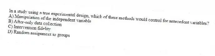 In a study using a true experimental design, which of these methods would control for antecedent variables?
A) Manipulation of the independent variable
B) After-only data collection
C) Intervention fidelity
D) Random assignment to groups